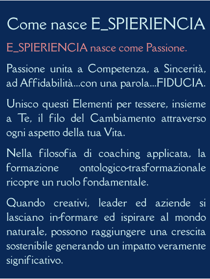 Come nasce E_SPIERIENCIA E_SPIERIENCIA nasce come Passione. Passione unita a Competenza, a Sincerità, ad Affidabilità...con una parola...FIDUCIA. Unisco questi Elementi per tessere, insieme a Te, il filo del Cambiamento attraverso ogni aspetto della tua Vita. Nella filosofia di coaching applicata, la formazione ontologico-trasformazionale ricopre un ruolo fondamentale. Quando creativi, leader ed aziende si lasciano in-formare ed ispirare al mondo naturale, possono raggiungere una crescita sostenibile generando un impatto veramente significativo.