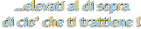 …elevati al di sopra   di cio’ che ti trattiene !